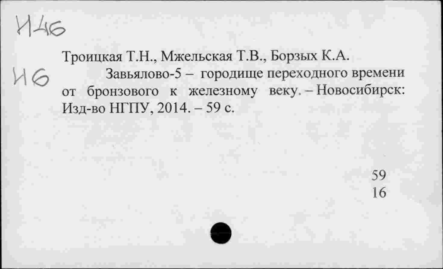 ﻿Троицкая Т.Н., Мжельская Т.В., Борзых К.А.
Завьялово-5 - городище переходного времени от бронзового к железному веку. - Новосибирск: Изд-во НГПУ, 2014.-59 с.
59
16